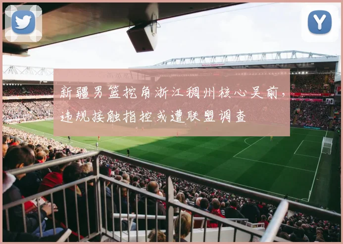 新疆男篮挖角浙江稠州核心吴前,违规接触指控或遭联盟调查