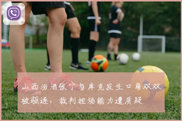 山西汾酒张宁与库克发生口角双双被驱逐，裁判控场能力遭质疑